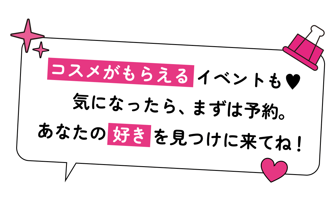 コスメがもらえるイベントも♥ 気になったら、まずは予約。あなたの好きを見つけに来てね！
