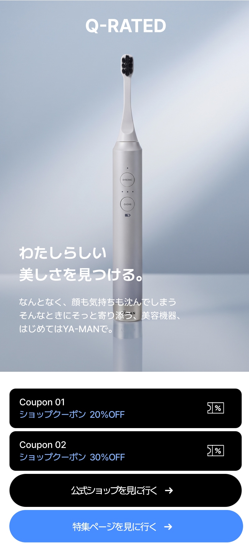 Q-RATED YA-MAN わたしらしい 美しさを見つける。 なんとなく、顔も気持ちも沈んでしまう そんなときにそっと寄り添う、美容機器、 はじめてはYA-MANで。 ショップクーポン  20％OFF ショップクーポン  30％OFF