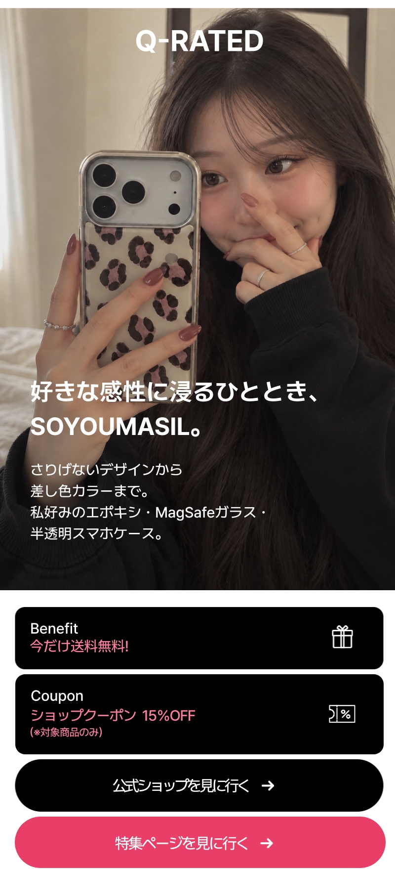 Q-RATED SOYOUMASIL 好きな感性に浸るひととき、 SOYOUMASIL。 さりげないデザインから 差し色カラーまで。 私好みのエポキシ・MagSafeガラス・ 半透明スマホケース。  今だけ送料無料！ ショップクーポン  15％OFF （※対象商品のみ）